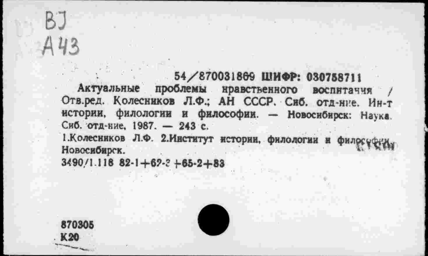 ﻿вз
А«
54/870031869 ШИФР: 030758711
Актуальные проблемы нравственного воспитания / Отв.ред. Колесников Л.Ф.; АН СССР. Сиб. отд-ние. Ин-т истории, филологии и философии. — Новосибирск: Наука. Сиб. отд-ние, 1987. — 243 с.
1.Колесников Л.Ф. 2.Институт истории, филологии и философу Новосибирск.	1
3490/1.118 82-1+62-? 1-55-24-83
870305 К20